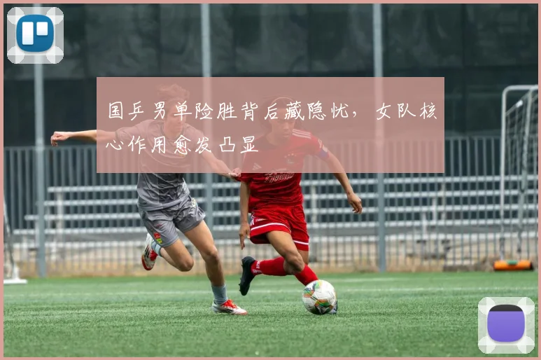 国乒男单险胜背后藏隐忧，女队核心作用愈发凸显