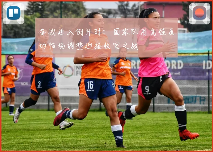 备战进入倒计时：国家队用高强度的临场调整迎接收官之战